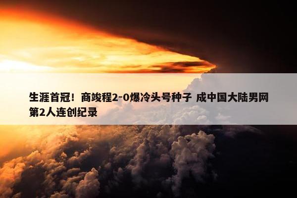 生涯首冠！商竣程2-0爆冷头号种子 成中国大陆男网第2人连创纪录