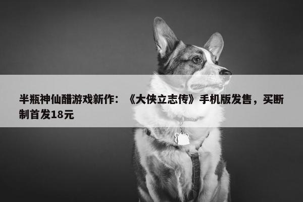 半瓶神仙醋游戏新作：《大侠立志传》手机版发售，买断制首发18元