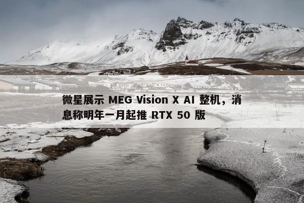 微星展示 MEG Vision X AI 整机，消息称明年一月起推 RTX 50 版