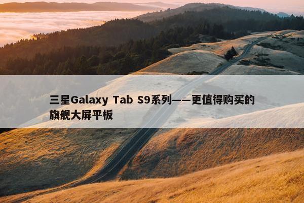 三星Galaxy Tab S9系列——更值得购买的旗舰大屏平板