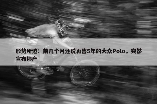 形势所迫：前几个月还说再售5年的大众Polo，突然宣布停产