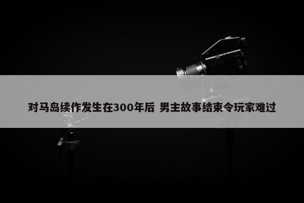 对马岛续作发生在300年后 男主故事结束令玩家难过