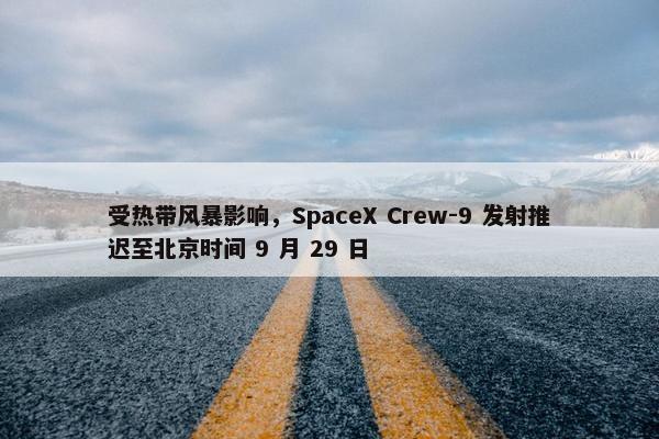 受热带风暴影响，SpaceX Crew-9 发射推迟至北京时间 9 月 29 日