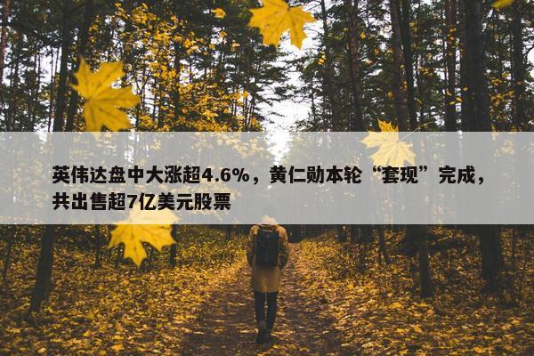 英伟达盘中大涨超4.6%，黄仁勋本轮“套现”完成，共出售超7亿美元股票