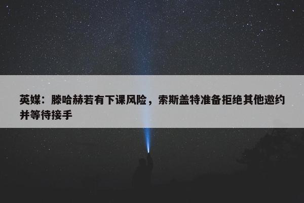 英媒：滕哈赫若有下课风险，索斯盖特准备拒绝其他邀约并等待接手