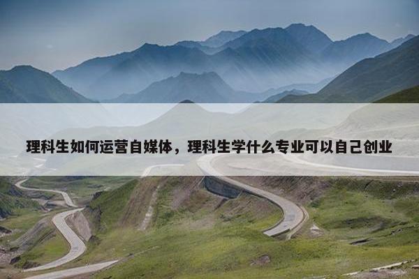 理科生如何运营自媒体，理科生学什么专业可以自己创业