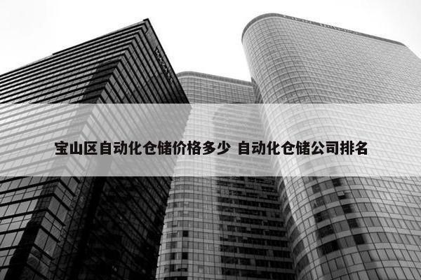 宝山区自动化仓储价格多少 自动化仓储公司排名