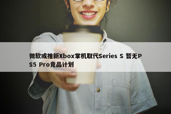 微软或推新Xbox掌机取代Series S 暂无PS5 Pro竞品计划