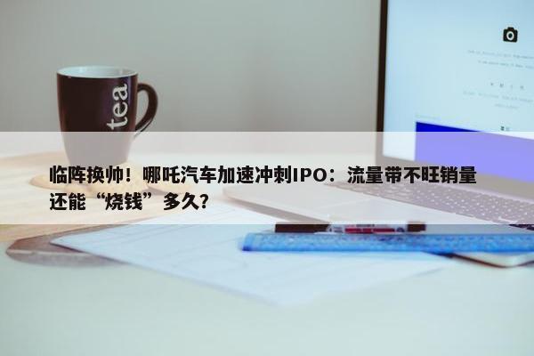 临阵换帅！哪吒汽车加速冲刺IPO：流量带不旺销量 还能“烧钱”多久？