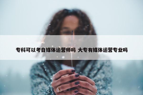 专科可以考自媒体运营师吗 大专有媒体运营专业吗