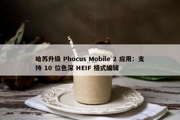 哈苏升级 Phocus Mobile 2 应用：支持 10 位色深 HEIF 格式编辑