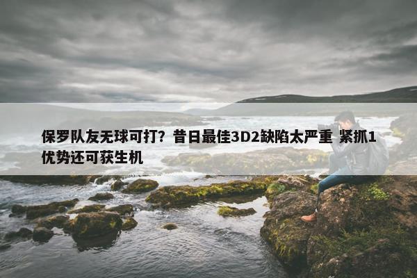 保罗队友无球可打？昔日最佳3D2缺陷太严重 紧抓1优势还可获生机