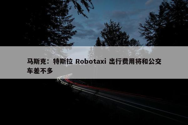 马斯克：特斯拉 Robotaxi 出行费用将和公交车差不多