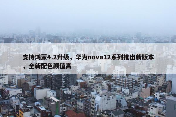 支持鸿蒙4.2升级，华为nova12系列推出新版本，全新配色颜值高