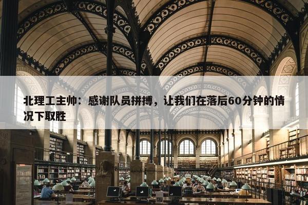 北理工主帅：感谢队员拼搏，让我们在落后60分钟的情况下取胜