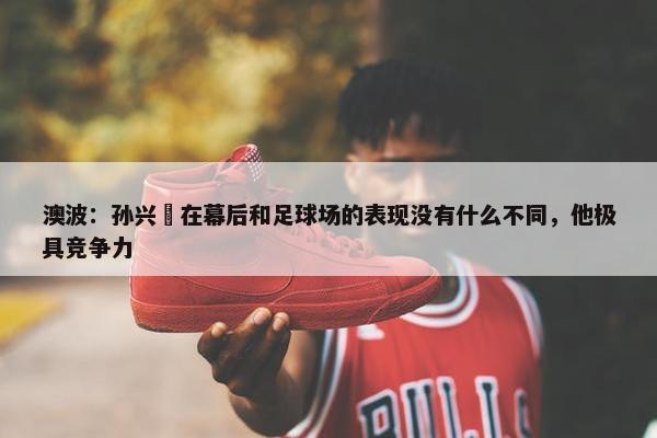 澳波：孙兴慜在幕后和足球场的表现没有什么不同，他极具竞争力