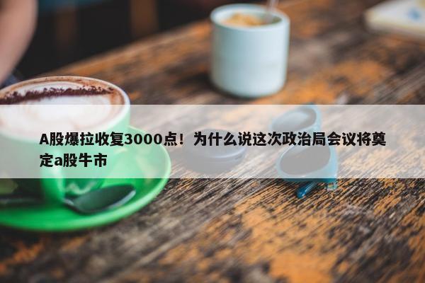 A股爆拉收复3000点！为什么说这次政治局会议将奠定a股牛市