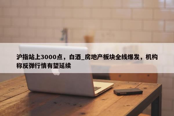 沪指站上3000点，白酒_房地产板块全线爆发，机构称反弹行情有望延续