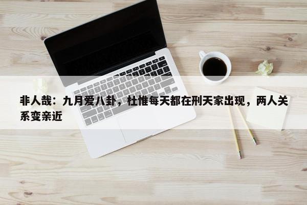 非人哉：九月爱八卦，杜惟每天都在刑天家出现，两人关系变亲近