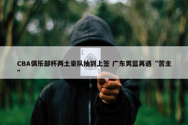 CBA俱乐部杯两土豪队抽到上签 广东男篮再遇“苦主”