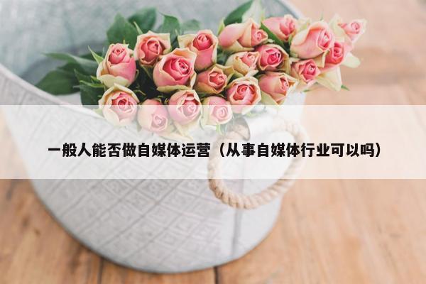 一般人能否做自媒体运营（从事自媒体行业可以吗）