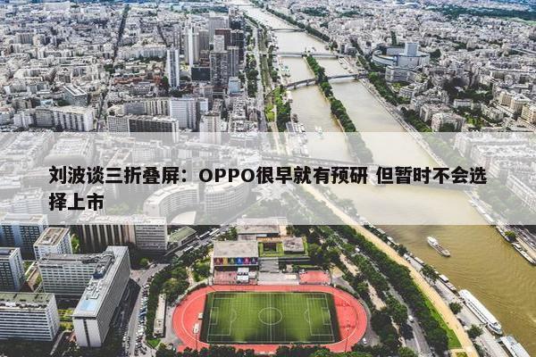 刘波谈三折叠屏：OPPO很早就有预研 但暂时不会选择上市