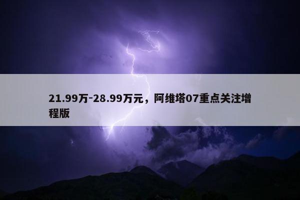 21.99万-28.99万元，阿维塔07重点关注增程版