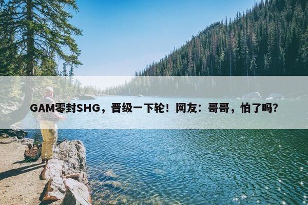 GAM零封SHG，晋级一下轮！网友：哥哥，怕了吗？