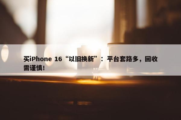 买iPhone 16“以旧换新”：平台套路多，回收需谨慎！