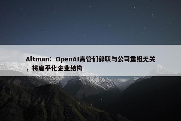 Altman：OpenAI高管们辞职与公司重组无关，将扁平化企业结构