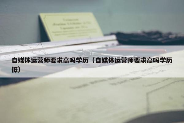 自媒体运营师要求高吗学历（自媒体运营师要求高吗学历低）