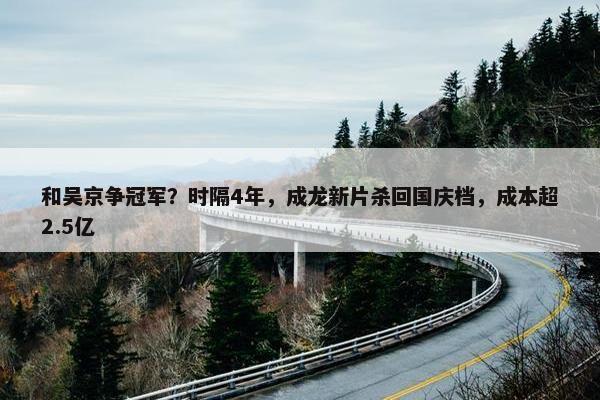 和吴京争冠军？时隔4年，成龙新片杀回国庆档，成本超2.5亿