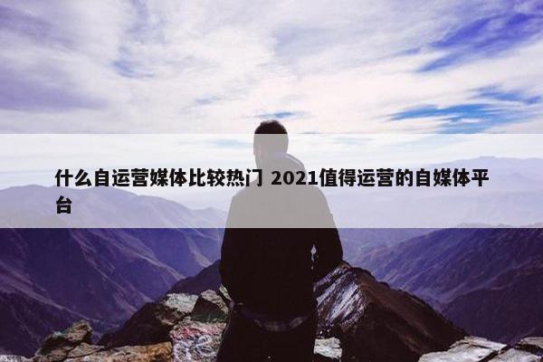 什么自运营媒体比较热门 2021值得运营的自媒体平台