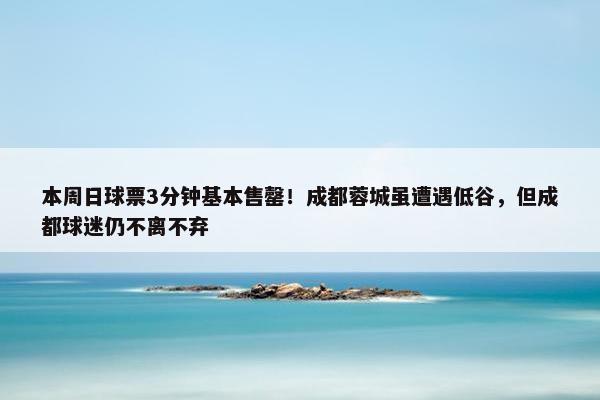 本周日球票3分钟基本售罄！成都蓉城虽遭遇低谷，但成都球迷仍不离不弃