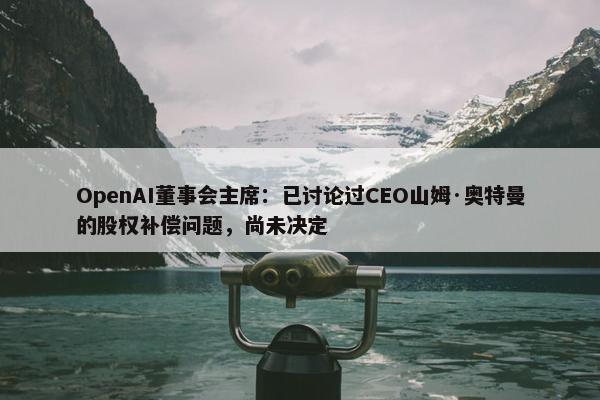 OpenAI董事会主席：已讨论过CEO山姆·奥特曼的股权补偿问题，尚未决定