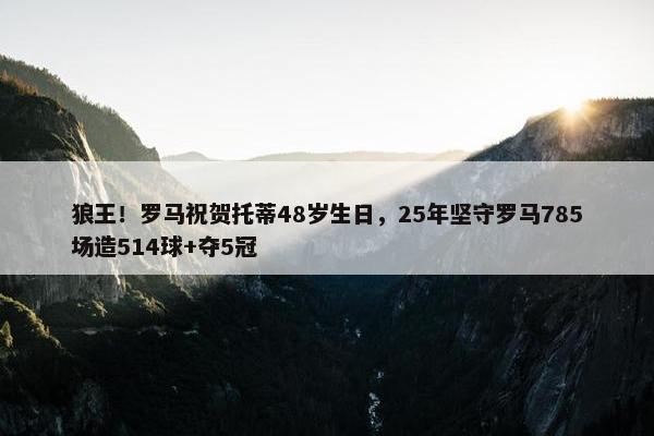 狼王！罗马祝贺托蒂48岁生日，25年坚守罗马785场造514球+夺5冠