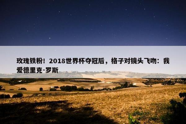 玫瑰铁粉！2018世界杯夺冠后，格子对镜头飞吻：我爱德里克-罗斯