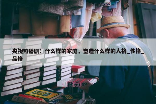 央视热播剧：什么样的家庭，塑造什么样的人格_性格_品格