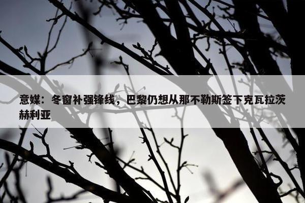 意媒：冬窗补强锋线，巴黎仍想从那不勒斯签下克瓦拉茨赫利亚