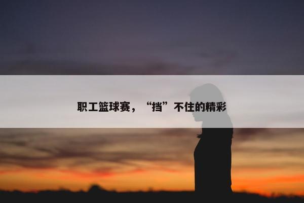 职工篮球赛，“挡”不住的精彩