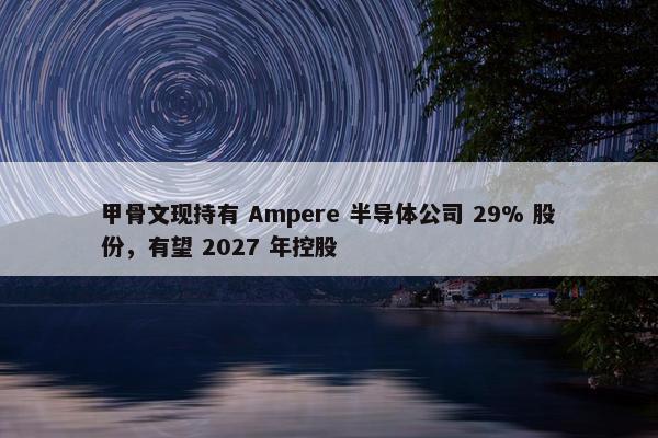 甲骨文现持有 Ampere 半导体公司 29% 股份，有望 2027 年控股