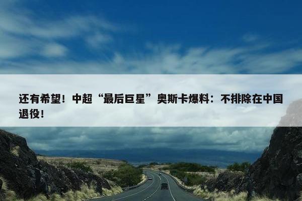 还有希望！中超“最后巨星”奥斯卡爆料：不排除在中国退役！