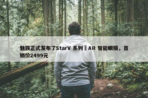 魅族正式发布了StarV 系列 AR 智能眼镜，首销价2499元