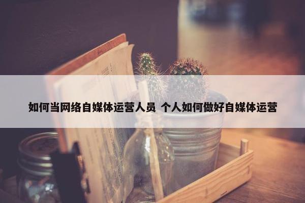 如何当网络自媒体运营人员 个人如何做好自媒体运营