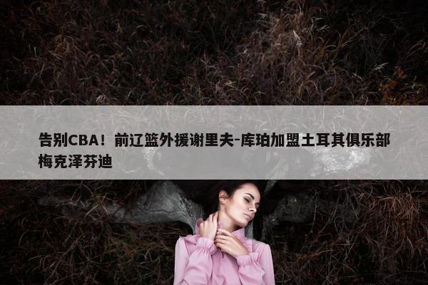 告别CBA！前辽篮外援谢里夫-库珀加盟土耳其俱乐部梅克泽芬迪