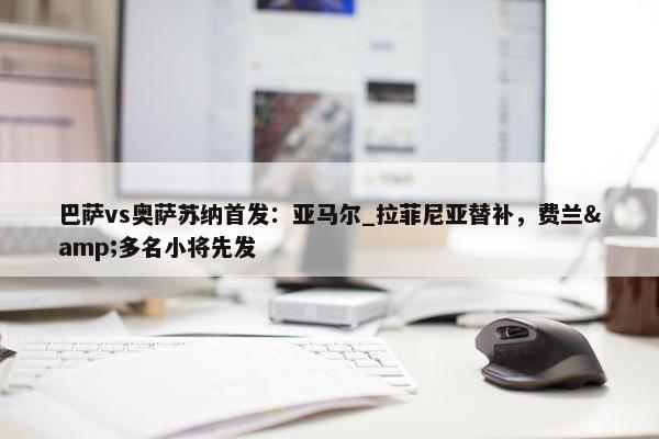 巴萨vs奥萨苏纳首发：亚马尔_拉菲尼亚替补，费兰&多名小将先发