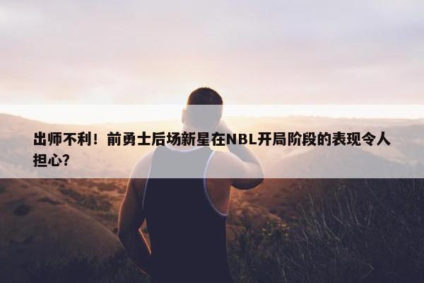 出师不利！前勇士后场新星在NBL开局阶段的表现令人担心？