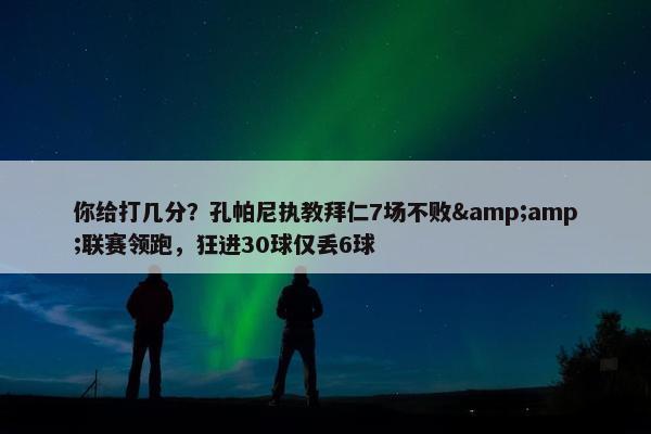 你给打几分？孔帕尼执教拜仁7场不败&amp;联赛领跑，狂进30球仅丢6球