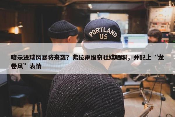 暗示进球风暴将来袭？弗拉霍维奇社媒晒照，并配上“龙卷风”表情