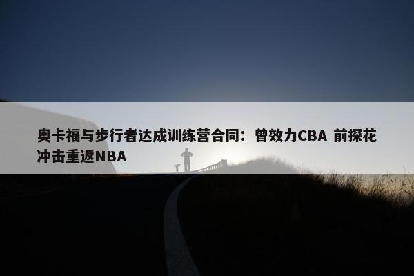 奥卡福与步行者达成训练营合同：曾效力CBA 前探花冲击重返NBA